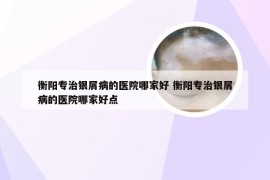 衡阳专治银屑病的医院哪家好 衡阳专治银屑病的医院哪家好点