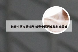 长春中医皮肤诊所 长春中医药皮肤科谁最好