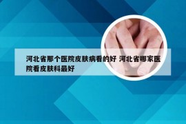 河北省那个医院皮肤病看的好 河北省哪家医院看皮肤科最好