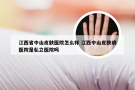 江西省中山皮肤医院怎么样 江西中山皮肤病医院是私立医院吗