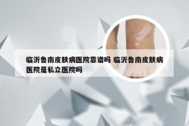 临沂鲁南皮肤病医院靠谱吗 临沂鲁南皮肤病医院是私立医院吗