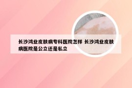 长沙鸿业皮肤病专科医院怎样 长沙鸿业皮肤病医院是公立还是私立