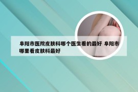 阜阳市医院皮肤科哪个医生看的最好 阜阳市哪里看皮肤科最好