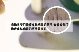 安徽省专门治疗皮肤病毒的医院 安徽省专门治疗皮肤病毒的医院是哪家