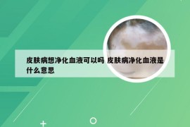 皮肤病想净化血液可以吗 皮肤病净化血液是什么意思