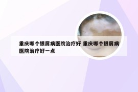 重庆哪个银屑病医院治疗好 重庆哪个银屑病医院治疗好一点