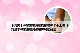 下列关于寻常型银屑病的病理哪个不正确 下列属于寻常型银屑病临床特征的是