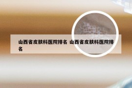 山西省皮肤科医院排名 山西省皮肤科医院排名