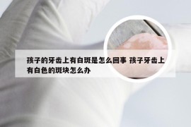 孩子的牙齿上有白斑是怎么回事 孩子牙齿上有白色的斑块怎么办