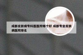 成都皮肤病专科医医院哪个好 成都专业皮肤病医院排名