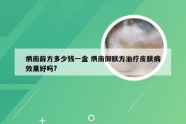 炳南藓方多少钱一盒 炳南御肤方治疗皮肤病效果好吗?