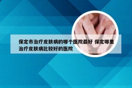 保定市治疗皮肤病的哪个医院最好 保定哪里治疗皮肤病比较好的医院