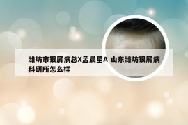 潍坊市银屑病总X孟晨星A 山东潍坊银屑病科研所怎么样