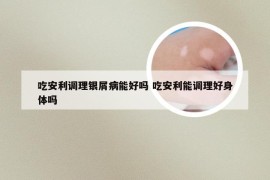 吃安利调理银屑病能好吗 吃安利能调理好身体吗