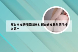 邢台市皮肤科医院排名 邢台市皮肤科医院排名第一